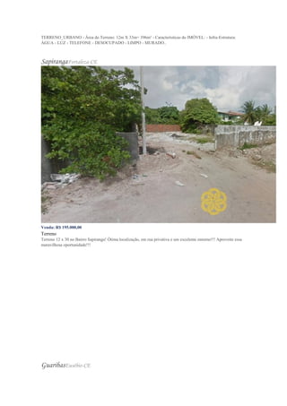 TERRENO_URBANO - Área do Terreno: 12m X 33m= 396m² - Características do IMÓVEL: - Infra-Estrutura:
ÁGUA - LUZ - TELEFONE - DESOCUPADO - LIMPO - MURADO..
SapirangaFortaleza-CE
Venda: R$ 195.000,00
Terreno
Terreno 12 x 30 no Bairro Sapiranga! Ótima localização, em rua privativa e um excelente entorno!!! Aproveite essa
maravilhosa oportunidade!!!
GuaribasEusébio-CE
 