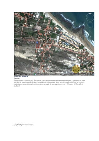 Venda: R$ 200.000,00
Terreno
Ótimo terreno: 3 frentes. 4 lotes Área total de 24x70, Potencial para residências multifamiliares. Proximidade da praia
e de área de grande expansão devido a implantação de industrias que fazem parte do complexo do Porto do Pecém. A
região carece de moradias e além disto, pode ser sua opção de casa de praia, pois está a 200 metros do Mar na Praia
da Taíba!
SapirangaFortaleza-CE
 