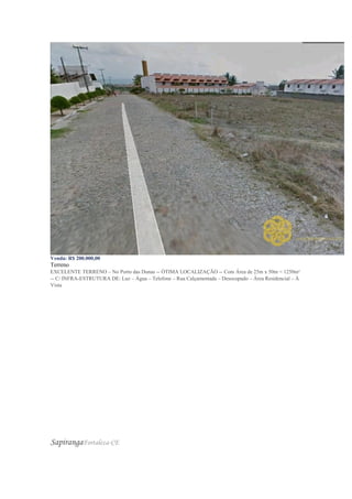 Venda: R$ 200.000,00
Terreno
EXCELENTE TERRENO – No Porto das Dunas -- ÓTIMA LOCALIZAÇÃO -- Com Área de 25m x 50m = 1250m²
-- C/ INFRA-ESTRUTURA DE: Luz – Água – Telefone – Rua Calçamentada – Desocupado – Área Residencial – À
Vista
SapirangaFortaleza-CE
 