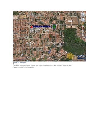 Venda: R$ 210.000,00
Terreno
Um terreno Situado no lugar de Guajirú, nesta capital. Àrea Total de 10.634m². Medindo: Frente>88,00m² /
Fundos>121,00m². R$: 210,00 por m².
 