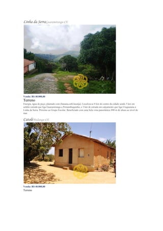 Linha da SerraGuaramiranga-CE
Venda: R$ 40.000,00
Terreno
Energia, água de poço, plantado com (banana,café,laranja). Localiza-se 8 km do centro da cidade sendo 5 km em
asfalto estrada que liga Guaramiranga a Pernambuquinho, e 3 km de estrada em calçamento que liga Uruguaiana a
Linha da Serra. Próximo ao Grupo Escolar. Beneficiado com uma bela vista panorâmica 890 m de altura ao nível do
mar.
CatoléMulungu-CE
Venda: R$ 40.000,00
Terreno
 