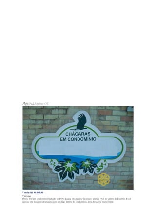 AquirazAquiraz-CE
Venda: R$ 40.000,00
Terreno
Ótimo lote em condomínio fechado no Porto Lagoa em Aquiraz (Camará) apenas 7Km do centro do Eusébio. Fácil
acesso, lote nascente de esquina com um lago dentro do condomínio, área de lazer e muito verde.
 