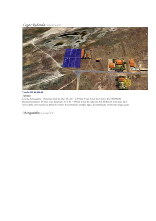 Lagoa RedondaFortaleza-CE
Venda: R$ 40.000,00
Terreno
Lote na Sabiaguaba - Dimensão total do lote: 45 x 66 = 2.970m2 Valor Total dos 6 lotes: R$ 240.000,00
Desmembramento: 06 lotes com dimensões 15 x 33 = 495m2 Valor de cada lote: R$ 40.000,00 Vista mar, fácil
acesso pela a nova ponte da Praia do Futuro. Rua asfaltada, energia, água, documentação pronto para negociação.
ManguinhoCascavel-CE
 