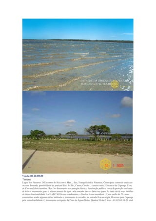 Venda: R$ 42.000,00
Terreno
Lagoa dos Pássaros: O Encontro do Rio com o Mar..., Paz, Tranquilidade e Natureza. Ótimo para construir uma casa
ou uma Pousada, possibilidade de praticar Kite, Jet Ski, Canoa, Cavalo... e muito mais . Distancia de Caponga 5 km,
de Cascavel dista também 5 km. No loteamento tem energia elétrica, iluminação publica, cerca de proteção em torno
de todo o loteamento, para o abastecimento de água cada morador devera fazer seu poço. As ruas são de terra batida e
de ótima funcionalidade. JÁ HABITADO com condomínio, a Sindica è uma moradora... Uma media de 25 casas
construídas sendo algumas delas habitadas o loteamento è cercado e na entrada fica um vigia. O acesso para Caponga
pela estrada asfaltada. O loteamento está perto da Praia de Águas Belas! Quadra 20 são 5 lotes : 01-02-03-38-39 total
 