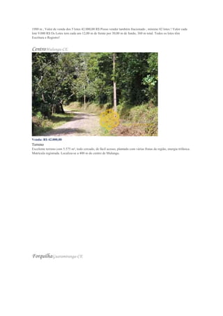 1980 m , Valor de venda dos 5 lotes 42.000,00 R$ Posso vender também fracionado , mínimo 02 lotes ! Valor cada
lote 9.000 R$ Os Lotes tem cada um 12,00 m de frente por 30,00 m de fundo, 360 m total. Todos os lotes têm
Escritura e Registro!
CentroMulungu-CE
Venda: R$ 42.000,00
Terreno
Excelente terreno com 5.575 m², todo cercado, de fácil acesso, plantado com várias frutas da região, energia trifásica.
Matrícula registrada. Localiza-se a 400 m do centro de Mulungu.
ForquilhaGuaramiranga-CE
 