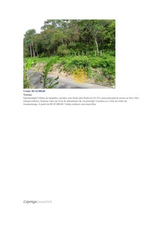 Venda: R$ 42.000,00
Terreno
Oportunidade! Glebas de tamanhos variados com frente para Rodovia CE-253, pista principal de acesso ao Pico Alto,
energia trifásica. Sistema viário de 10 m de afastamento da via principal. Localiza-se a 9 km do centro de
Guaramiranga. A partir de R$ 42.000,00. Venha conhecer essa maravilha.
CapongaCascavel-CE
 