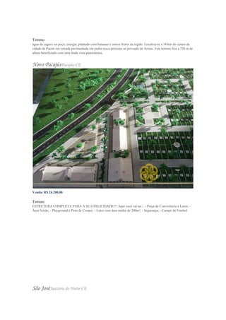 Valor do m²: R$ 16,67 Venda
Terreno
água da cagece ou poço, energia, plantado com bananas e outros frutos da região. Localiza-se a 10 km do centro da
cidade de Pacoti em estrada pavimentada em pedra tosca próximo ao povoado de Areias. Este terreno fica a 720 m de
altura beneficiado com uma linda vista panorâmica.
Novo PacajúsPacajús-CE
Venda: R$ 24.200,00
Valor do m²: R$ 121,00
Terreno
ESTRUTURA COMPLETA PARA A SUA FELICIDADE!!! Aqui você vai ter... - Praça de Convivência e Lazer; -
Área Verde; - Playground e Pista de Cooper; - Lotes com área média de 200m²; - Segurança; - Campo de Futebol
São JoséJuazeiro do Norte-CE
 