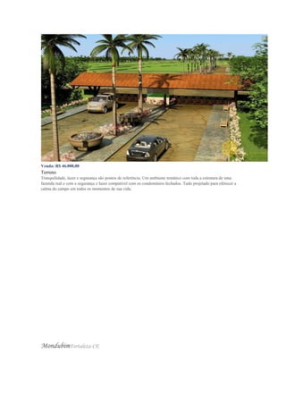 Venda: R$ 46.000,00
Terreno
Tranquilidade, lazer e segurança são pontos de referência. Um ambiente temático com toda a estrutura de uma
fazenda real e com a segurança e lazer compatível com os condomínios fechados. Tudo projetado para oferecer a
calma do campo em todos os momentos de sua vida.
MondubimFortaleza-CE
 