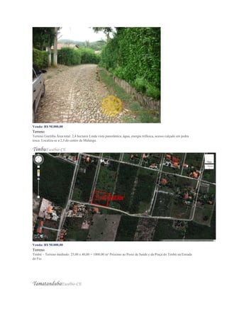 Venda: R$ 50.000,00
Terreno
Terreno Guritiba Área total: 2,4 hectares Linda vista panorâmica, água, energia trifásica, acesso calçado em pedra
tosca. Localiza-se a 2,5 do centro de Mulungu.
TimbuEusébio-CE
Venda: R$ 50.000,00
Terreno
Timbú – Terreno medindo: 25,00 x 40,00 = 1000,00 m² Próximo ao Posto de Saúde e da Praça do Timbú na Estrada
do Fio.
TamatandubaEusébio-CE
 