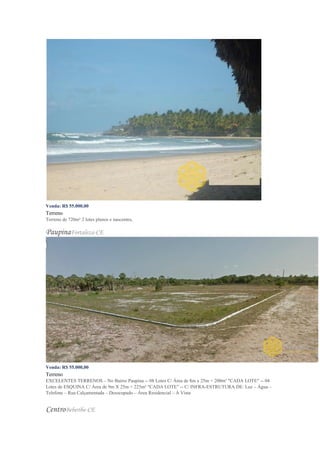 Venda: R$ 55.000,00
Terreno
Terreno de 720m² 2 lotes planos e nascentes,
PaupinaFortaleza-CE
Venda: R$ 55.000,00
Terreno
EXCELENTES TERRENOS – No Bairro Paupina -- 08 Lotes C/ Área de 8m x 25m = 200m² "CADA LOTE" -- 04
Lotes de ESQUINA C/ Área de 9m X 25m = 225m² "CADA LOTE" -- C/ INFRA-ESTRUTURA DE: Luz – Água –
Telefone – Rua Calçamentada – Desocupado – Área Residencial – À Vista
CentroBeberibe-CE
 