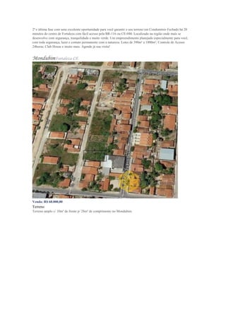2ª e última fase com uma excelente oportunidade para você garantir o seu terreno em Condomínio Fechado há 20
minutos do centro de Fortaleza com fácil acesso pela BR-116 ou CE-040. Localizado na região onde mais se
desenvolve com segurança, tranquilidade e muito verde. Um empreendimento planejado especialmente para você,
com toda segurança, lazer e contato permanente com a natureza. Lotes de 390m² a 1000m²; Controle de Acesso
24horas; Club House e muito mais. Agende já sua visita!
MondubimFortaleza-CE
Venda: R$ 68.000,00
Terreno
Terreno amplo c/ 10m² de frente p/ 28m² de comprimento no Mondubim.
 