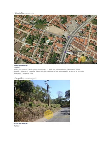 MondubimFortaleza-CE
Venda: R$ 68.000,00
Terreno
Pronto para construir!!! Ótimo terreno medindo, 08 X 25, plano, alto, documentação ok e acesso fácil, ficando
próximo à 300m da Av. Godofredo Maciel. Ideal para construção de duas casas com perfil de valor de até R$190mil.
Ligue agora e agende sua visita.
ForquilhaGuaramiranga-CE
Venda: R$ 70.000,00
Terreno
 