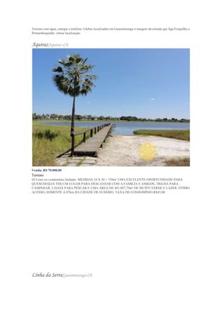 Terreno com água, energia e telefone. Glebas localizadas em Guaramiranga á margem da estrada que liga Forquilha a
Pernambuquinho. ótima localização.
AquirazAquiraz-CE
Venda: R$ 70.000,00
Terreno
02 Lotes no condomínio fechado. MEDIDAS 24 X 30 = 720m² UMA EXCELENTE OPORTUNIDADE PARA
QUEM DESEJA TER UM LUGAR PARA DESCANSAR COM A FAMILÍA E AMIGOS, TRILHA PARA
CAMINHAR, LAGOA PARA PESCAR E UMA ÁREA DE 401.807,79m² DE MUITO VERDE E LAZER. ÓTIMO
ACESSO, SOMENTE A 07km DA CIDADE DE EUSÉBIO. TAXA DE CONDOMÍNIO R$45,00
Linha da SerraGuaramiranga-CE
 