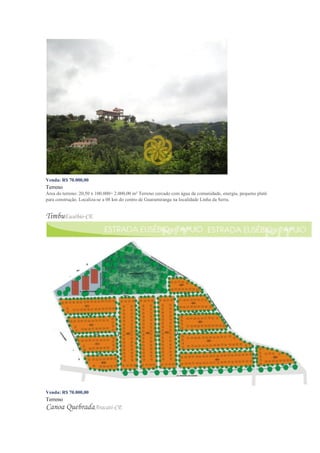 Venda: R$ 70.000,00
Terreno
Área do terreno: 20,50 x 100.000= 2.000,00 m² Terreno cercado com água da comunidade, energia, pequeno platô
para construção. Localiza-se a 08 km do centro de Guaramiranga na localidade Linha da Serra.
TimbuEusébio-CE
Venda: R$ 70.000,00
Terreno
Canoa QuebradaAracati-CE
 