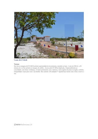 Venda: R$ 27.540,00
Valor do m²: R$ 76,50
Terreno
Seu lote as margens da CE 040 Excelente oportunidade de investimento, moradia ou lazer. -Lotes de 360 m², a 30
minutos do via Sul, portaria as margens do asfalto, -Acesso pela CE 040 já duplicada, -Empreendimento já
consolidado, com ótima vizinhança, -Contato permanente com a natureza, varias opções de praias na região, conforto,
tranquilidade e lazer para você e sua família. São somente 120 unidades!!! Agende hoje mesmo uma visita e reserve o
seu.
CentroPindoretama-CE
 
