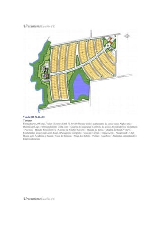UrucunemaEusébio-CE
Venda: R$ 76.464,18
Terreno
Formado por 295 lotes. Valor: À partir de R$ 73.519,00 Mesmo estilo/ acabamento de cond. como Alphaville e
Quintas do Lago. Empreendimento conta com: - Guarita de segurança (Controle de acesso de moradores e visitantes);
- Piscinas; - Quadra Poliesportiva; - Campo de Futebol Society; - Quadra de Tênis; - Quadra de Beach Volley; -
Exuberantes áreas verdes com Lago e Paisagismo completo; - Casa do Tarzan; - Espaço Zen; - Playground; - Club
House com Academia e Sauna; - Casa de Boneca; - Praça dos Bebês; - Pomar; - Gazebos; - Alamedas circundando o
Empreendimento
UrucunemaEusébio-CE
 