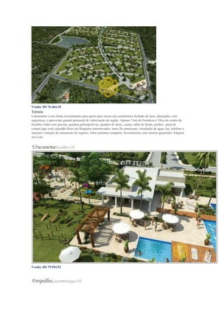 Venda: R$ 76.464,18
Terreno
Loteamento é um ótimo investimento para quem quer morar em condomínio fechado de luxo, planejado, com
segurança, e aproveitar grande potencial de valorização da região. Apenas 5 km de Fortaleza e 1Km do centro do
Eusébio clube com piscina, quadras poliesportivas, quadras de tênis,, sauna, salão de festas, jardins , pista de
cooper,lago com calçadão Ruas em bloquetes intertravados, meio fio americano, instalação de agua, luz, telefone e
internet e estação de tratamento de esgotos, infra-estrutura completa. Investimento com retorno garantido! Adquira
seu Lote.
UrucunemaEusébio-CE
Venda: R$ 79.954,92
Valor do m²: R$ 369,00
ForquilhaGuaramiranga-CE
 