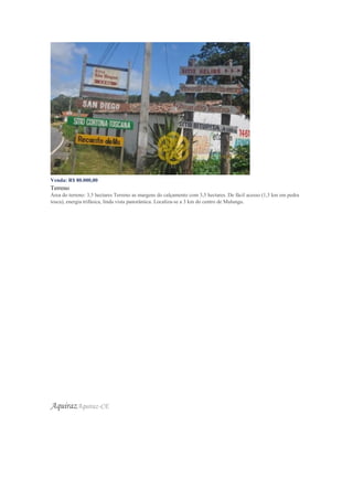 Venda: R$ 80.000,00
Terreno
Área do terreno: 3,5 hectares Terreno as margens do calçamento com 3,5 hectares. De fácil acesso (1,3 km em pedra
tosca), energia trifásica, linda vista panorâmica. Localiza-se a 3 km do centro de Mulungu.
AquirazAquiraz-CE
 