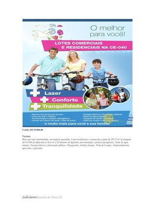 Venda: R$ 29.000,00
Valor do m²: R$ 139,85
Terreno
Mais que uma oportunidade, um negócio garantido. Lotes residenciais e comerciais a partir de 207,37m² às margens
da CE-040 já duplicada no Km-42 a 30 minutos do Iguatemi; pavimentação e projeto paisagístico; -Rede de água
tratada; -Energia elétrica e iluminação pública; -Playground, -Jardim, bosque; -Pista de Cooper; -Empreendimento
aprovado e registrado.
SalesianosJuazeiro do Norte-CE
 
