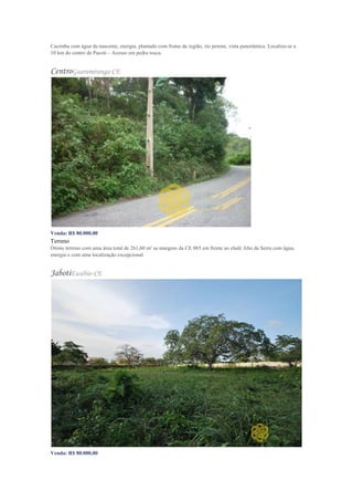 Cacimba com água da nascente, energia, plantado com frutas da região, rio perene, vista panorâmica. Localiza-se a
10 km do centro de Pacoti – Acesso em pedra tosca.
CentroGuaramiranga-CE
Venda: R$ 80.000,00
Terreno
Ótimo terreno com uma área total de 261,60 m² as margens da CE 065 em frente ao chalé Alto da Serra com água,
energia e com uma localização excepcional.
JabotiEusébio-CE
Venda: R$ 80.000,00
 