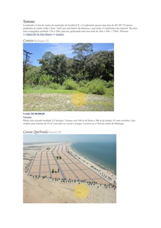 Terreno
Localizado a 6 km do centro do município de Eusébio/CE, o Condomínio possui uma área de 401.807,79 metros
quadrados de muito verde e lazer. Tudo isso está dentro da natureza, o que torna o Condomínio tão especial. São dois
lotes conjugados medindo 12m x 30m cada um, perfazendo uma área total de 24m x 30m = 720m². Próximo
ao Alphaville M. Dias Branco no Eusébio.
CentroMulungu-CE
Venda: R$ 80.000,00
Terreno
Ótimo sítio cercado medindo 2,5 hectares. Terreno com 100 m de frente e 300 m de fundos, 01 mini cacimba. Casa
simples para reforma de 35 m² com sala, wc social e energia. Localiza-se a 3 km do centro de Mulungu.
Canoa QuebradaAracati-CE
 