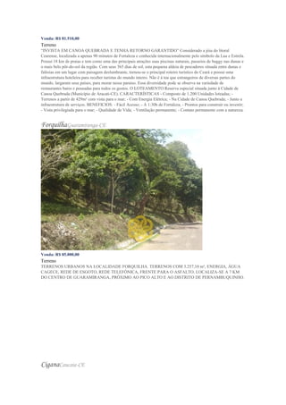 Venda: R$ 81.510,00
Terreno
“INVISTA EM CANOA QUEBRADA E TENHA RETORNO GARANTIDO” Considerado a jóia do litoral
Cearense, localizada a apenas 90 minutos de Fortaleza e conhecida internacionalmente pelo símbolo da Lua e Estrela.
Possui 18 km de praias e tem como uma das principais atrações suas piscinas naturais, passeios de buggy nas dunas e
o mais belo pôr-do-sol da região. Com seus 365 dias de sol, esta pequena aldeia de pescadores situada entre dunas e
falésias em um lugar com paisagem deslumbrante, tornou-se o principal roteiro turístico do Ceará e possui uma
infraestrutura hoteleira para receber turistas do mundo inteiro. Não é à toa que estrangeiros de diversas partes do
mundo, largaram seus países, para morar nesse paraíso. Essa diversidade pode se observa na variedade de
restaurantes bares e pousadas para todos os gostos. O LOTEAMENTO Reserva especial situada junto à Cidade de
Canoa Quebrada (Município de Aracati-CE). CARACTERÍSTICAS - Composto de 1.200 Unidades loteadas; -
Terrenos a partir de 429m² com vista para o mar; - Com Energia Elétrica; - Na Cidade de Canoa Quebrada; - Junto a
infraestrutura de serviços. BENEFICIOS: - Fácil Acesso; - A 1:30h de Fortaleza; - Prontos para construir ou investir;
- Vista privilegiada para o mar; - Qualidade de Vida; - Ventilação permanente; - Contato permanente com a natureza.
ForquilhaGuaramiranga-CE
Venda: R$ 85.000,00
Terreno
TERRENOS URBANOS NA LOCALIDADE FORQUILHA. TERRENOS COM 3.257,10 m², ENERGIA, ÁGUA
CAGECE, REDE DE ESGOTO, REDE TELEFÔNICA, FRENTE PARA O ASFALTO. LOCALIZA-SE A 7 KM
DO CENTRO DE GUARAMIRANGA, PRÓXIMO AO PICO ALTO E AO DISTRITO DE PERNAMBUQUINHO.
CiganaCaucaia-CE
 