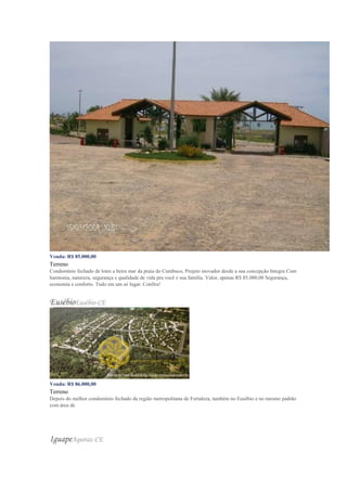 Venda: R$ 85.000,00
Terreno
Condomínio fechado de lotes a beira mar da praia do Cumbuco, Projeto inovador desde a sua concepção Integra Com
harmonia, natureza, segurança e qualidade de vida pra você e sua família. Valor, apenas R$ 85.000,00 Segurança,
economia e conforto. Tudo em um só lugar. Confira!
EusébioEusébio-CE
Venda: R$ 86.000,00
Terreno
Depois do melhor condomínio fechado da região metropolitana de Fortaleza, também no Eusébio e no mesmo padrão
com área de
IguapeAquiraz-CE
 