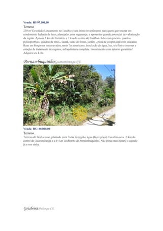 Venda: R$ 97.000,00
Terreno
230 m² Descrição Loteamento no Eusébio é um ótimo investimento para quem quer morar em
condomínio fechado de luxo, planejado, com segurança, e aproveitar grande potencial de valorização
da região. Apenas 5 km de Fortaleza e 1Km do centro do Eusébio clube com piscina, quadras
poliesportivas, quadras de tênis,, sauna, salão de festas, jardins , pista de cooper,lago com calçadão
Ruas em bloquetes intertravados, meio fio americano, instalação de água, luz, telefone e internet e
estação de tratamento de esgotos, infraestrutura completa. Investimento com retorno garantido!
Adquira seu Lote.
PernambuquinhoGuaramiranga-CE
Venda: R$ 100.000,00
Terreno
Terreno de fácil acesso, plantado com frutas da região, água (fazer poço). Localiza-se a 10 km do
centro de Guaramiranga e a 01 km do distrito de Pernambuquinho. Não perca mais tempo e agende
já a sua visita.
GoiabeiraMulungu-CE
 