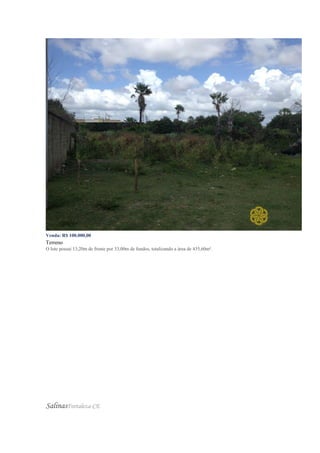 Venda: R$ 100.000,00
Terreno
O lote possui 13,20m de frente por 33,00m de fundos, totalizando a área de 435,60m².
SalinasFortaleza-CE
 
