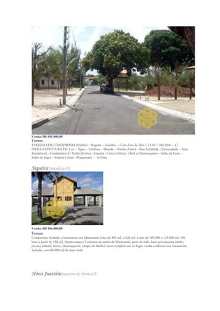 Venda: R$ 105.000,00
Terreno
TERRENO EM CONDOMÍNIO (Padrão) – Regular -- Eusébio -- Com Área de 26m x 23,10 = 300,10m² -- C/
INFRA-ESTRUTURA DE: Luz – Água – Telefone – Murado – Portão (Ferro) – Rua Asfaltada – Desocupado – Área
Residencial – Condomínio C/ Portão (Ferro) – Guarita - Cerca Elétrica - Deck e Churrasqueira – Salão de Festa –
Salão de Jogos – Fitness Center - Playground – . À Vista
SiqueiraFortaleza-CE
Venda: R$ 106.000,00
Terreno
Condomínio fechado, e loteamento em Maracanaú, lotes de 499 m2, a 626 m2. Lotes de 105.000 a 125.000 são 196
lotes a partir de 250 m2. Quarta etapa a 5 minutos do metro de Maracanaú, perto de tudo, lazer piscina para adulto,
piscina infantil, decks, churrasqueira, campo de futebol, lazer completo em só lugar, venha conhecer esse loteamento
fechado, com 80.000 m2 de área verde.
Novo JuazeiroJuazeiro do Norte-CE
 