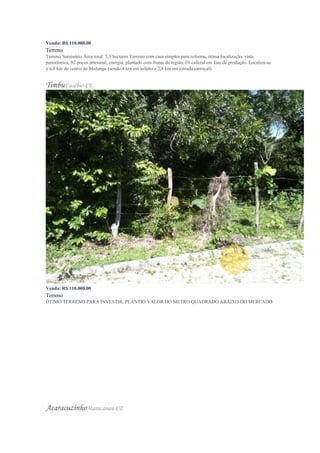 Venda: R$ 110.000,00
Terreno
Terreno Seminário Área total: 5,5 hectares Terreno com casa simples para reforma, ótima localização, vista
panorâmica, 02 poços artesanal, energia, plantado com frutas da região, 01 cafezal em fase de produção. Localiza-se
a 6,8 km do centro de Mulungu (sendo 4 km em asfalto e 2,8 km em estrada carroçal).
TimbuEusébio-CE
Venda: R$ 110.000,00
Terreno
ÓTIMO TERRENO PARA INVESTIR, PLANTIO VALOR DO METRO QUADRADO ABAIXO DO MERCADO
AcaracuzinhoMaracanaú-CE
 