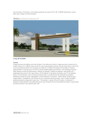 Área do terreno: 25 de frente x 35 de fundos perfazendo um total de 875m². R$: 33.000,00. Benfeitorias: terreno
plano, água, energia, local para barragem.
PecémSão Gonçalo do Amarante-CE
Venda: R$ 34.250,00
Valor do m²: R$ 137,00
Terreno
O lugar certo para investidores com visão de futuro. Você sabia que o Pecém é a região que mais se desenvolve no
Estado? Graças a ele, o PIB do Ceará cresceu 8%, bem acima da média nacional. Uma das razões disso é o porto. Ele
é um dos principais do Brasil. Por ele passam em média de 5,3 milhões de toneladas de mercadorias. Números
impressionantes. E não para por aí. Em 2014, o Pecém também ganhará uma refinaria e uma siderúrgica de ponta.
Serão inúmeros recursos de infraestrutura e milhares de empregos. Falando em empregos, serão gerados até a
implantação destas áreas 55 mil vagas diretas e 20 mil indiretas. E logo depois de prontas, mais 22 mil empregos
diretos e 44 mil indiretos. Todo esse desenvolvimento forma a zona de processo de exportação do complexo
industrial e portuário do Pecém. Implantação: Lotes Residenciais e Comerciais. · Infra-estrutura: Redes de água e
energia elétrica. · Qualidade de vida: Próximo do mar, com beleza natural sem igual · Lazer: Campos de futebol,
quadra poliesportiva, playground e muito mais. · Proximidade: A apenas 58 km de Fortaleza. Localização: O
loteamento urbanizado feito sob medida para pessoas que enxergam uma boa oportunidade de negócio e que possuem
um futuro promissor. Não é perfeito para você?
BeberibeBeberibe-CE
 