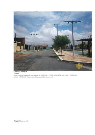 Venda: R$ 110.000,00
Terreno
Ótimo terreno no Maracanaú com tamanho de 10.0000 m2 a 15.0000 m2, opção de lotes 10x25= 35.0000,00 e
6,30x25 =23.0000,00. Muitas casas minha casa minha vida no local.
IguapeAquiraz-CE
 