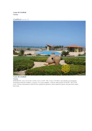 Venda: R$ 110.000,00
Terreno
CumbucoCaucaia-CE
Venda: R$ 110.000,00
Terreno
DESCRIÇÃO - Lote 173 (12,50 x 31,98 x 12,71 x 31,98 = 403, 17 m²) e 174 (403,11 m²) situados no Loteamento
localizado na Praia do Cumbuco - Caucaia - CE. Lazer completo - Valor de cada Lote R$ 110 mil M² = R$ 272,88
Lazer - Piscina, churrasqueira, salão de festa, academia de ginástica, sauna, quadra de esporte, área para fazer cooper,
área verde...
 