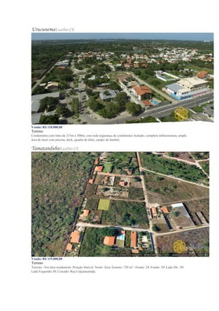 UrucunemaEusébio-CE
Venda: R$ 118.000,00
Terreno
Condomínio com lotes de 215m a 500m, com toda segurança de condomínio fechado, completa infraestrutura, ampla
área de lazer com piscina, deck, quadra de tênis, campo de futebol,
TamatandubaEusébio-CE
Venda: R$ 119.000,00
Terreno
Terreno - Em área residencial- Posição Imóvel: Norte Área Terreno: 720 m²  Frente: 24 Fundo: 30 Lado Dir. 30
Lado Esquerdo:30 Cercado Rua Calçamentada.
 