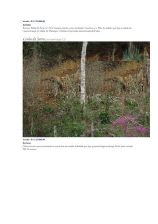 Venda: R$ 120.000,00
Terreno
Terreno Piaba 04 Área: 6.176m² energia, riacho, poço profundo. Localiza-se a 50m do asfalto que liga a cidade de
Guaramiranga a Cidade de Mulungu, próximo ao povoado denominado de Piaba.
Linha da SerraGuaramiranga-CE
Venda: R$ 120.000,00
Terreno
Ótimo terreno para construção na serra fica na estrada asfaltada que liga guaramiranga/mulungu frente para estrada
219,74 metros.
 