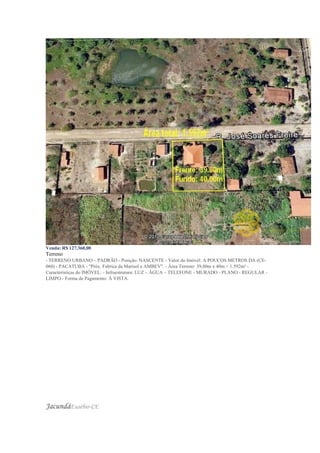 Venda: R$ 127.360,00
Terreno
- TERRENO URBANO – PADRÃO - Posição: NASCENTE - Valor do Imóvel: A POUCOS METROS DA (CE-
060) - PACATUBA - "Próx. Fabrica da Marisol e AMBEV". - Área Terreno: 39,80m x 40m = 1.592m² -
Características do IMÓVEL: - Infraestrutura: LUZ – ÁGUA – TELEFONE - MURADO - PLANO - REGULAR -
LIMPO - Forma de Pagamento: À VISTA.
JacundáEusébio-CE
 
