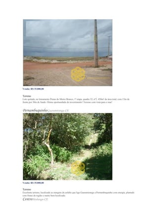 Venda: R$ 35.000,00
o m²: R$ 77,78 Venda
Terreno
Lote quitado, no loteamento Praias do Morro Branco, 1ª etapa, quadra 32, nº2. 450m² de área total, com 15m de
frente por 30m de fundo. Ótima oportunidade de investimento! Terreno com vista para o mar!
PernambuquinhoGuaramiranga-CE
Venda: R$ 35.000,00
Valor do m²: R$ 108,48
Terreno
Excelente terreno, localizado as margens do asfalto que liga Guaramiranga a Pernambuquinho com energia, plantado
com frutas da região e muito bem localizado.
CentroMulungu-CE
 