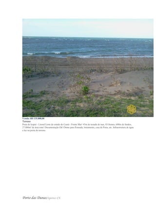 Venda: R$ 135.000,00
Terreno
Praia de Icapuí - Litoral Leste do estado do Ceará - Frente Mar! 45m de testada de mar, 03 frentes, 600m de fundos,
27.000m² de área total. Documentação Ok! Ótimo para Pousada, loteamento, casa de Praia, etc. Infraestrutura de água
e luz na porta do terreno.
Porto das DunasAquiraz-CE
 