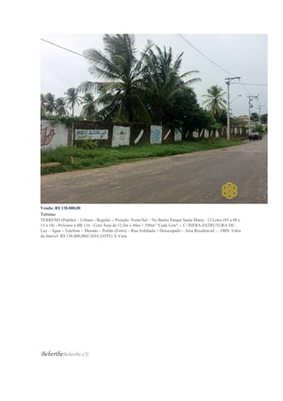 Venda: R$ 138.000,00
Terreno
TERRENO (Padrão) – Urbano - Regular -- Posição: Norte/Sul – No Bairro Parque Santa Maria - 12 Lotes (03 a 08 e
13 a 18) - Próximo a BR 116 - Com Área de 12,5m x 44m = 550m² "Cada Lote" -- C/ INFRA-ESTRUTURA DE:
Luz – Água – Telefone – Murado – Portão (Ferro) – Rua Asfaltada – Desocupado – Área Residencial – . OBS: Valor
do Imóvel: R$ 138.000,00(CADA LOTE) À Vista
BeberibeBeberibe-CE
 