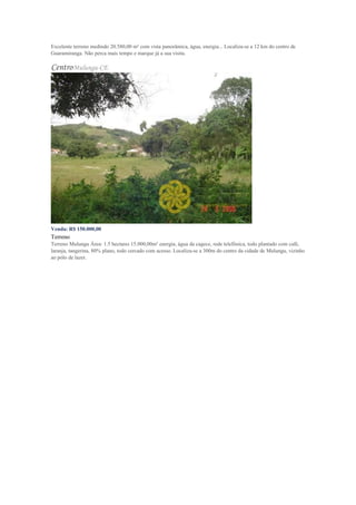 Excelente terreno medindo 20.580,00 m² com vista panorâmica, água, energia... Localiza-se a 12 km do centro de
Guaramiranga. Não perca mais tempo e marque já a sua visita.
CentroMulungu-CE
Venda: R$ 150.000,00
Terreno
Terreno Mulungu Área: 1.5 hectares 15.000,00m² energia, água da cagece, rede telefônica, todo plantado com café,
laranja, tangerina, 80% plano, todo cercado com acesso. Localiza-se a 300m do centro da cidade de Mulungu, vizinho
ao pólo de lazer.
 