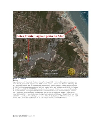 Venda: R$ 150.000,00
Terreno
Lagoa dos pássaros: O Encontro do Rio com o Mar..., Paz, Tranquilidade e Natureza. Ótimo para construir uma casa
o uma Pousada, possibilidade de praticar Kite , Jet Ski, Canoa, Cavalo ..... e muito mais . Distancia de Caponga 5km,
de Cascavel dista também 5km. No loteamento tem energia elétrica, iluminação publica, cerca de proteção em torno
de todo o loteamento, para o abastecimento de água cada morador devera fazer seu poço. As ruas são de terra batida e
de ótima funcionalidade. JÁ HABITADO com condomínio funcionando e, a Sindica è uma moradora ...Uma media
de 25 casa construídas sendo algumas delas habitadas o loteamento è cercado e na entrada fica um vigia. O acesso
para Caponga pela estrada asfaltada. O loteamento está perto da Praia de Aguas Belas ! Quadra 17 Lote 18 Dim.
Norte 78,06 x Sul 73,11 x Leste 20,62 x Oeste 20,00 por Area total m. 1511,70; Quadra 17 Lote 19 Dim. Norte 73,11
x Sul 68,17 x Leste 20,62 x Oeste 20,00 por Area total m. 1.412,80; Quadra 17 Lote 20 Dim. Norte 68,17 x Sul 63,23
x Leste 20,62 x Oeste 20,00 por Area total m. 1314,00. todos os lotes tem Escritura e Registro !!!
Canoa QuebradaAracati-CE
 