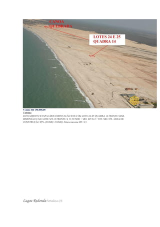 Venda: R$ 150.000,00
Terreno
LOTEAMENTO ETAPA I.DOCUMENTAÇÃO ESTA OK LOTE 24-25 QUADRA 14 FRENTE MAR.
DIMENSÃO CAD. LOTE MT.13 FRENTE X 33 FUNDO = MQ. 429 X 2= TOT. MQ. 858. ÁREA DE
CONSTRUÇÃO 25% (214MQ+214MQ) Altura máxima MT. 8,5.
Lagoa RedondaFortaleza-CE
 