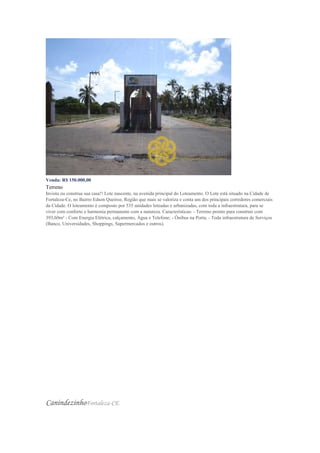 Venda: R$ 150.000,00
Terreno
Invista ou construa sua casa!! Lote nascente, na avenida principal do Loteamento. O Lote está situado na Cidade de
Fortaleza-Ce, no Bairro Edson Queiroz, Região que mais se valoriza e conta um dos principais corredores comerciais
da Cidade. O loteamento é composto por 535 unidades loteadas e urbanizadas, com toda a infraestrutura, para se
viver com conforto e harmonia permanente com a natureza. Características: - Terreno pronto para construir com
393,60m² - Com Energia Elétrica, calçamento, Água e Telefone; - Ônibus na Porta; - Toda infraestrutura de Serviços
(Banco, Universidades, Shoppings, Supermercados e outros).
CanindezinhoFortaleza-CE
 