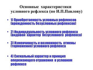 Основные  характеристики  условного рефлекса (по И.П.Павлову) 1) Приобретаемость условных рефлексов (врожденность безусловных рефлексов) 2) Индивидуальность условного рефлекса  (видовой  характер  безусловного  рефлекса) 3) Изменчивость и возможность  отмены (торможения) условного рефлекса 4) Сигнальный характер и принцип  опережающего отражения  в условном рефлексе 