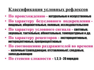 Классификация условных рефлексов По происхождению -  натуральные и искусственные По характеру  безусловного  подкрепления -  пищевые, оборонительные, половые, исследовательские По характеру условного сигнала -  световые, звуковые, тактильные, обонятельные, температурные и др. По характеру рецепторов -  экстероцептивные, интероцептивные, проприоцептивные По соотношению раздражителей во времени -  наличные (совпадающие, отставленные), следовые, запаздывающие По степени сложности -  1, 2, 3 - 20 порядка 