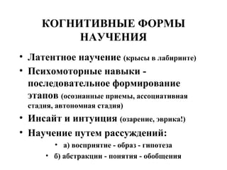 КОГНИТИВНЫЕ ФОРМЫ НАУЧЕНИЯ Латентное научение  (крысы в лабиринте) Психомоторные навыки - последовательное формирование этапов  (осознанные приемы, ассоциативная стадия, автономная стадия) Инсайт и интуиция  (озарение, эврика!) Научение путем рассуждений: а) восприятие - образ - гипотеза б) абстракции - понятия - обобщения 