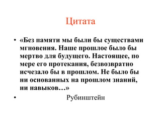 Цитата «Без памяти мы были бы существами мгновения. Наше прошлое было бы мертво для будущего. Настоящее, по мере его протекания, безвозвратно исчезало бы в прошлом. Не было бы ни основанных на прошлом знаний, ни навыков…» Рубинштейн 
