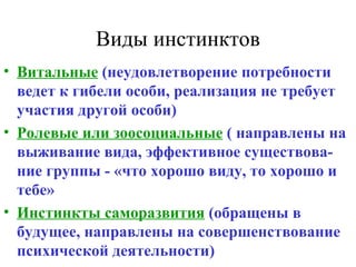 Виды инстинктов Витальные  (неудовлетворение потребности ведет к гибели особи, реализация не требует участия другой особи) Ролевые или зоосоциальные  ( направлены на выживание вида, эффективное существова-ние группы - «что хорошо виду, то хорошо и тебе» Инстинкты саморазвития  (обращены в будущее, направлены на совершенствование психической деятельности) 