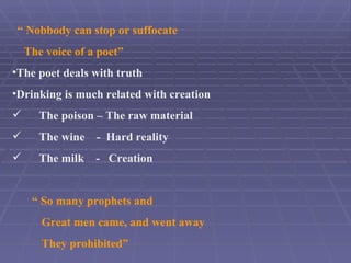 “ Nobbody can stop or suffocate The voice of a poet” The poet deals with truth Drinking is much related with creation The poison – The raw material The wine - Hard reality The milk - Creation “ So many prophets and Great men came, and went away They prohibited”